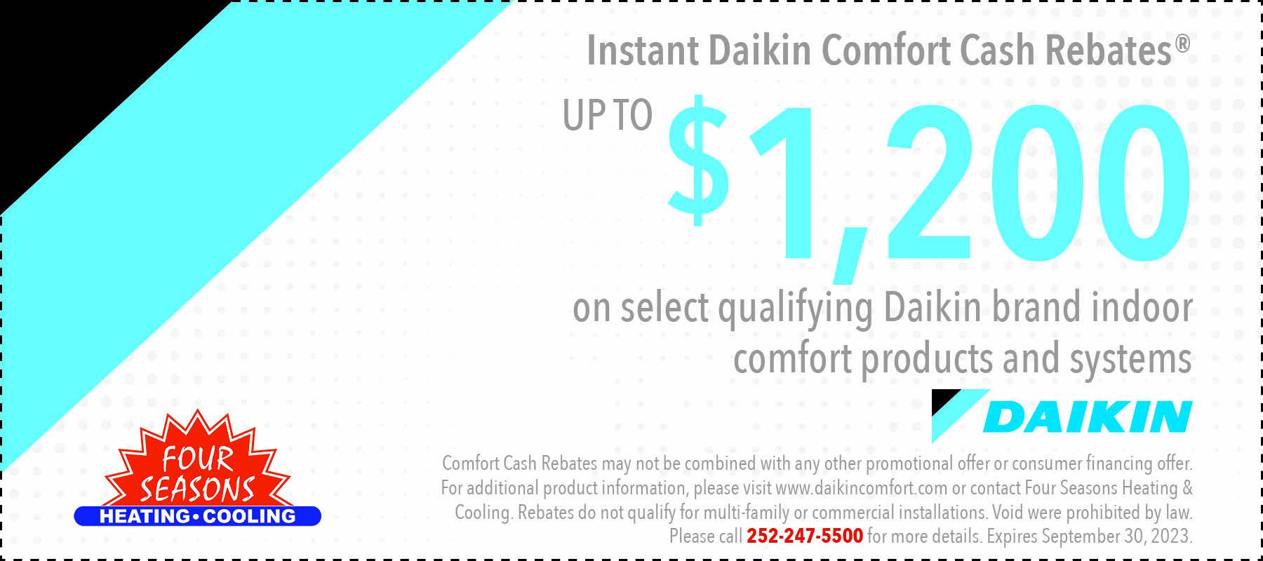 Coupon for Instant Daikin Comfort Cash Rebates up $1200 on select qualifying Daikin brand indoor comfort products and systems. Call 252-247-5500 for more details. Offer expires September 30,2023