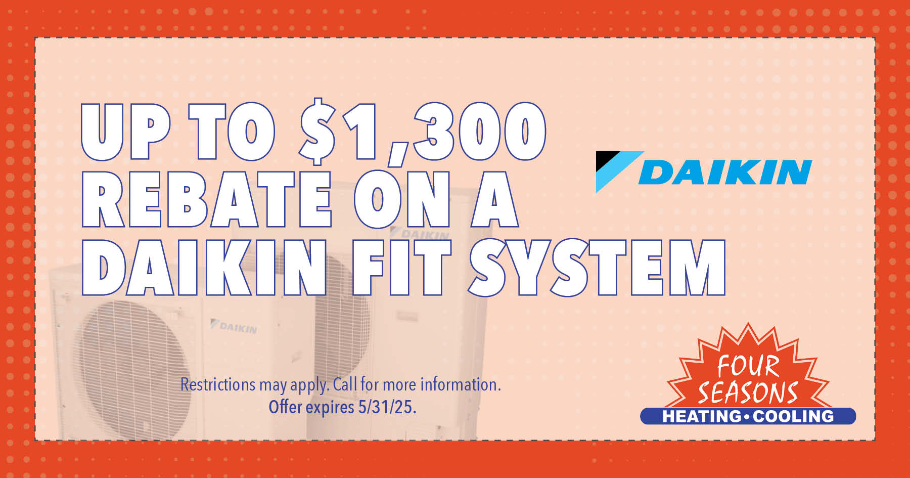 Up to $1,3000 rebate on a Daikin Fit System. Restrictions may apply. Call for more information. Offer expires 05/31/2025.