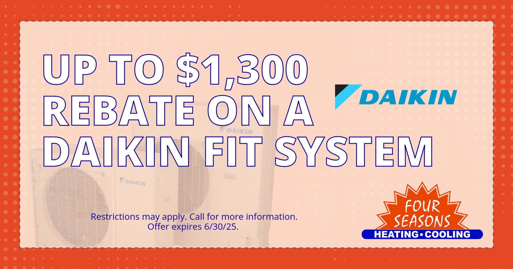 FSH Coupon-High-Quality (1) Up to $1,3000 rebate on a Daikin Fit System. Restrictions may apply. Call for more information. Offer expires 06/30/2025.