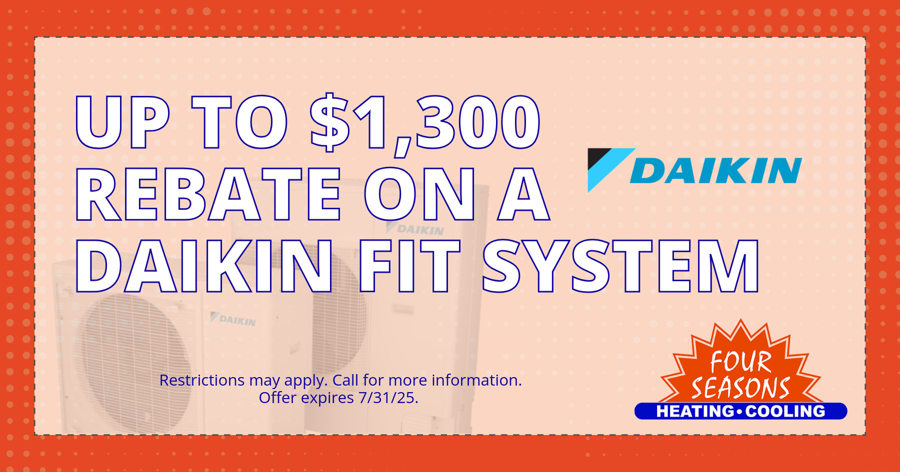 Up to $1,3000 rebate on a Daikin Fit System. Restrictions may apply. Call for more information. Offer expires 07/31/2025.