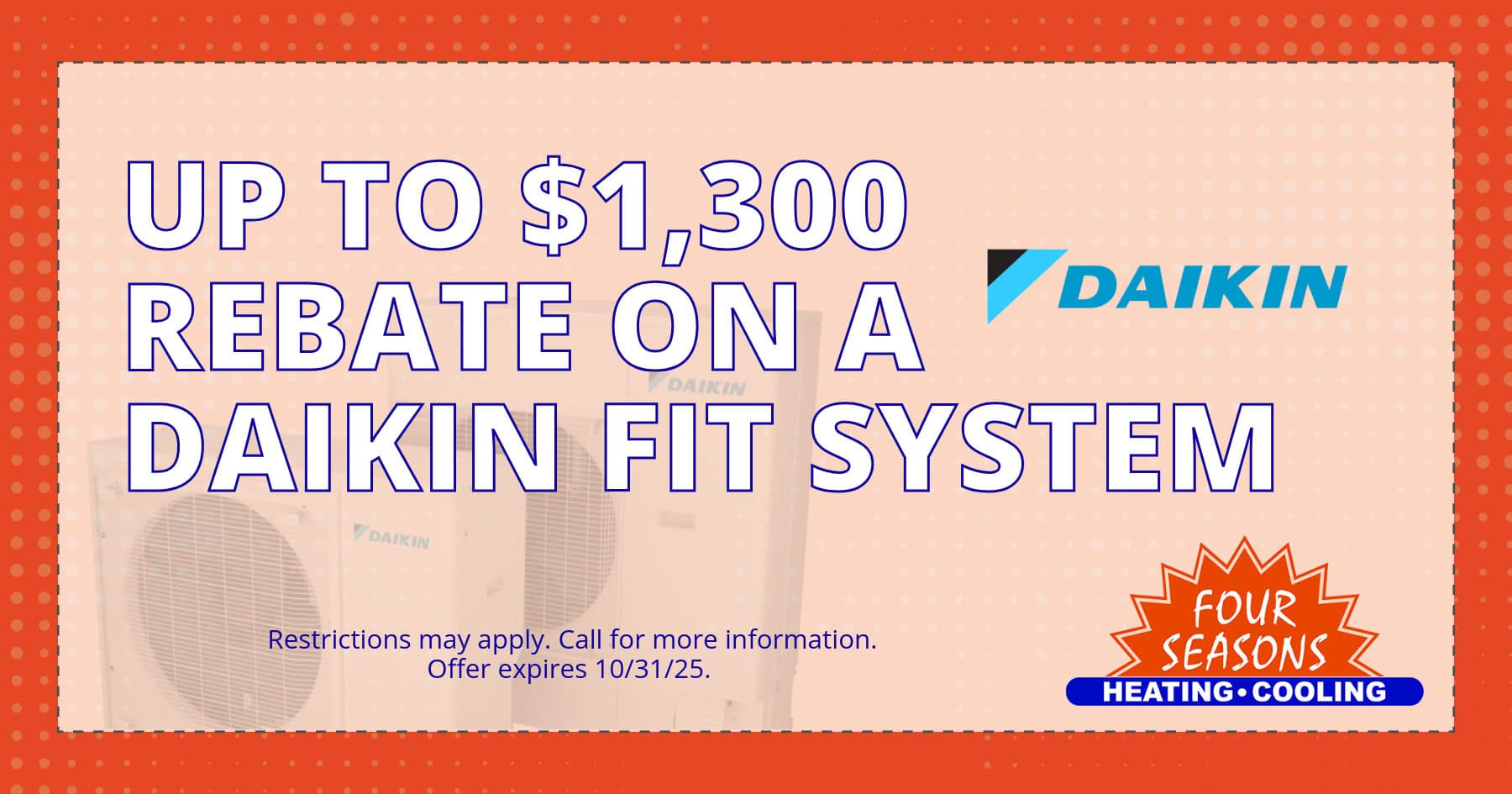 FSH Coupon-High-Quality (5) Up to $1,3000 rebate on a Daikin Fit System. Restrictions may apply. Call for more information. Offer expires 10/31/2025.